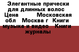  Элегантные прически для длинных волос › Цена ­ 500 - Московская обл., Москва г. Книги, музыка и видео » Книги, журналы   . Московская обл.,Москва г.